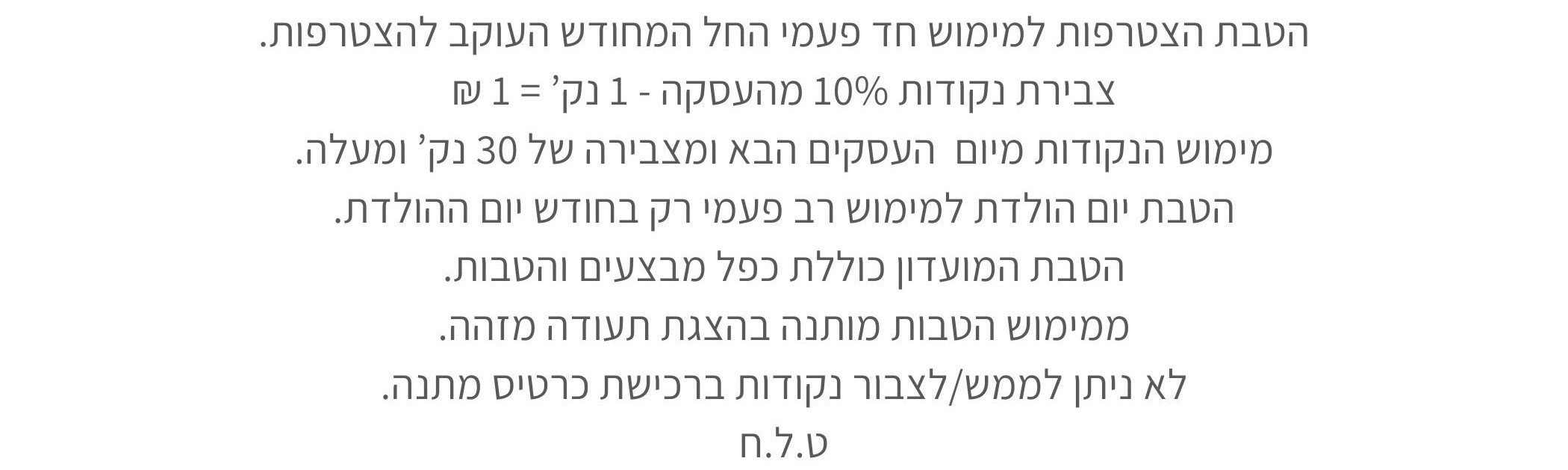 הטבת הצטרפות למימוש חד פעמי החל המחודש העוקב להצטרפות. צבירת נקודות 10% מהעסקה - 1 נק’ = 1 ₪ מימוש הנקודות מיום העסקים הבא ומצבירה של 30 נק’ ומעלה. הטבת יום הולדת למימוש רב פעמי רק בחודש יום ההולדת. הטבת המועדון כוללת כפל מבצעים והטבות. ממימוש הטבות מותנה בהצגת תעודה מזהה. לא ניתן לממש/לצבור נקודות ברכישת כרטיס מתנה. ט.ל.ח